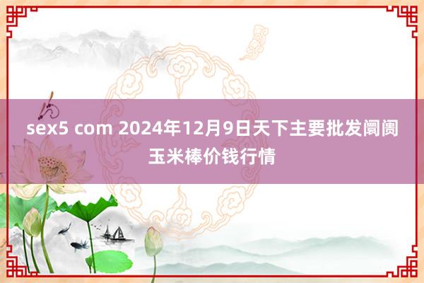 sex5 com 2024年12月9日天下主要批发阛阓玉米棒价钱行情