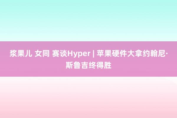 浆果儿 女同 赛谈Hyper | 苹果硬件大拿约翰尼·斯鲁吉终得胜