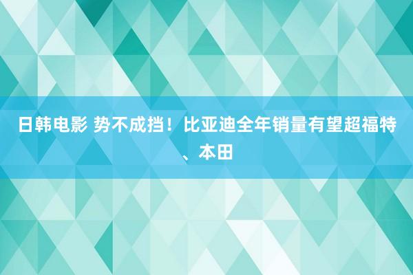 日韩电影 势不成挡！比亚迪全年销量有望超福特、本田