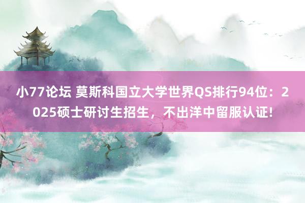小77论坛 莫斯科国立大学世界QS排行94位：2025硕士研讨生招生，不出洋中留服认证!