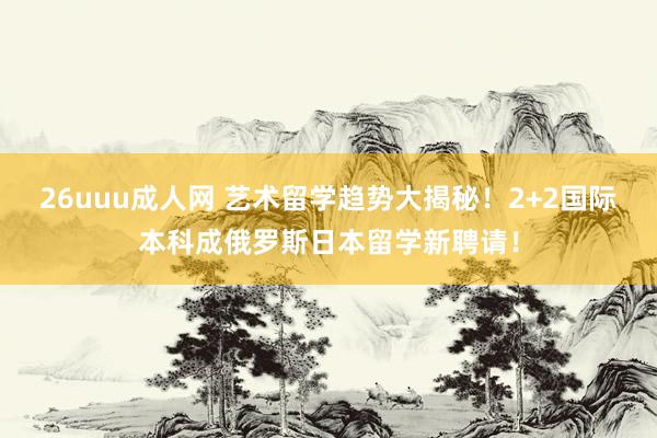 26uuu成人网 艺术留学趋势大揭秘！2+2国际本科成俄罗斯日本留学新聘请！