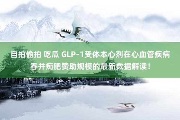 自拍偷拍 吃瓜 GLP-1受体本心剂在心血管疾病吞并痴肥赞助规模的最新数据解读！