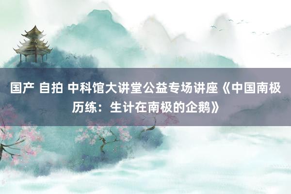 国产 自拍 中科馆大讲堂公益专场讲座《中国南极历练：生计在南极的企鹅》
