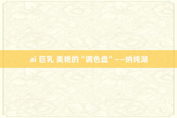 ai 巨乳 美艳的“调色盘”——纳纯湖