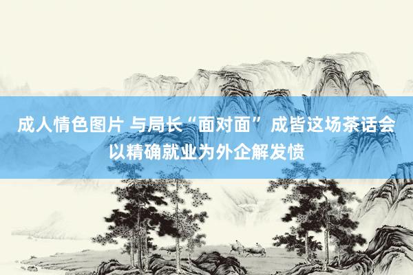 成人情色图片 与局长“面对面” 成皆这场茶话会以精确就业为外企解发愤