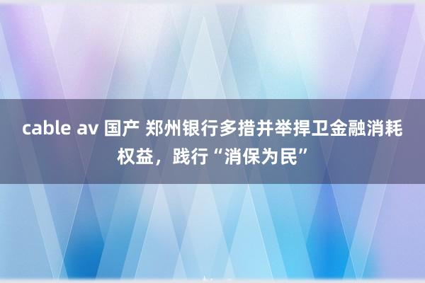 cable av 国产 郑州银行多措并举捍卫金融消耗权益，践行“消保为民”