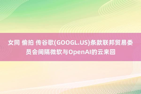 女同 偷拍 传谷歌(GOOGL.US)条款联邦贸易委员会间隔微软与OpenAI的云来回