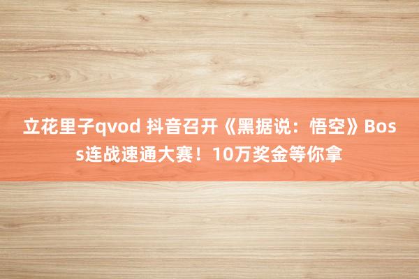 立花里子qvod 抖音召开《黑据说:悟空》Boss连战速通大赛!10万奖金等你拿