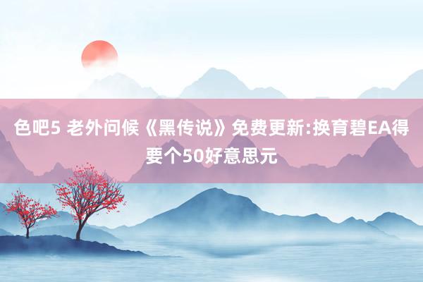 色吧5 老外问候《黑传说》免费更新:换育碧EA得要个50好意思元