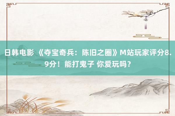 日韩电影 《夺宝奇兵：陈旧之圈》M站玩家评分8.9分！能打鬼子 你爱玩吗？
