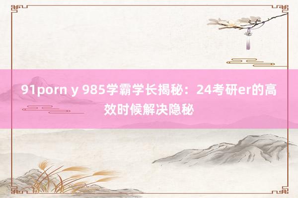 91porn y 985学霸学长揭秘：24考研er的高效时候解决隐秘