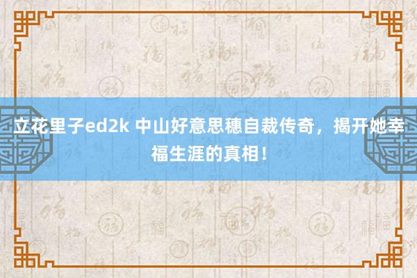 立花里子ed2k 中山好意思穗自裁传奇，揭开她幸福生涯的真相！