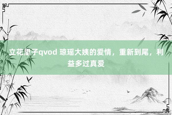 立花里子qvod 琼瑶大姨的爱情，重新到尾，利益多过真爱