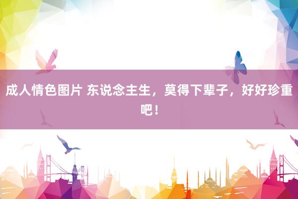 成人情色图片 东说念主生，莫得下辈子，好好珍重吧！