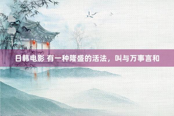 日韩电影 有一种隆盛的活法，叫与万事言和