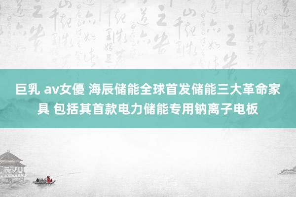 巨乳 av女優 海辰储能全球首发储能三大革命家具 包括其首款电力储能专用钠离子电板