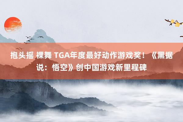 抱头摇 裸舞 TGA年度最好动作游戏奖！《黑据说：悟空》创中国游戏新里程碑