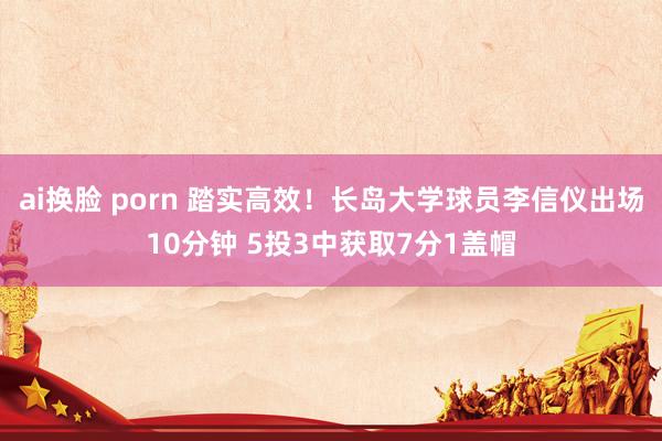 ai换脸 porn 踏实高效！长岛大学球员李信仪出场10分钟 5投3中获取7分1盖帽