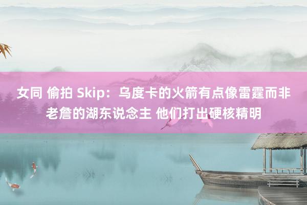 女同 偷拍 Skip：乌度卡的火箭有点像雷霆而非老詹的湖东说念主 他们打出硬核精明