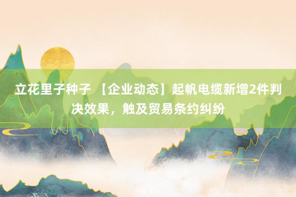 立花里子种子 【企业动态】起帆电缆新增2件判决效果，触及贸易条约纠纷