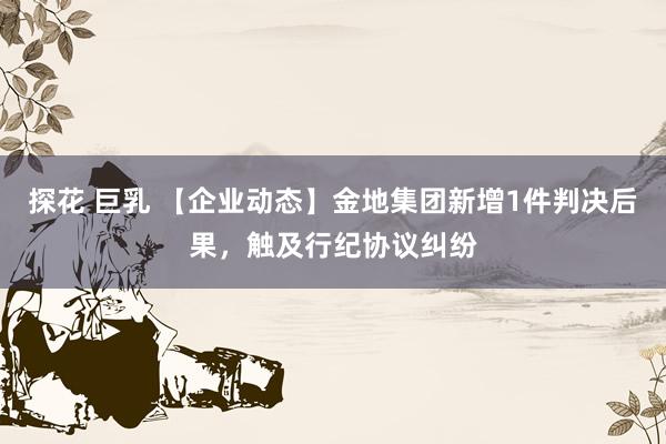 探花 巨乳 【企业动态】金地集团新增1件判决后果，触及行纪协议纠纷