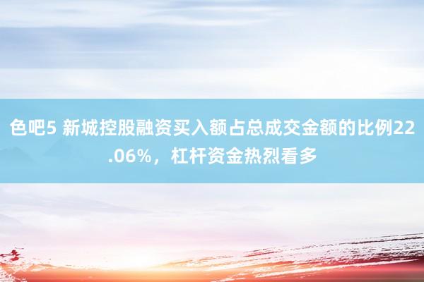 色吧5 新城控股融资买入额占总成交金额的比例22.06%，杠杆资金热烈看多