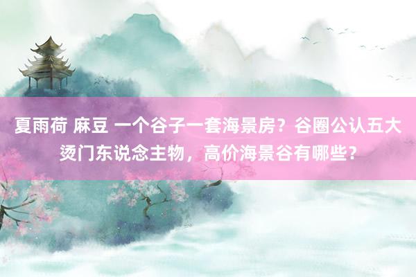 夏雨荷 麻豆 一个谷子一套海景房？谷圈公认五大烫门东说念主物，高价海景谷有哪些？
