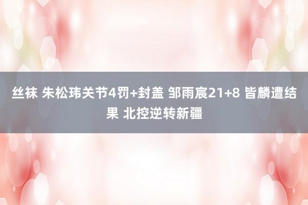 丝袜 朱松玮关节4罚+封盖 邹雨宸21+8 皆麟遭结果 北控逆转新疆