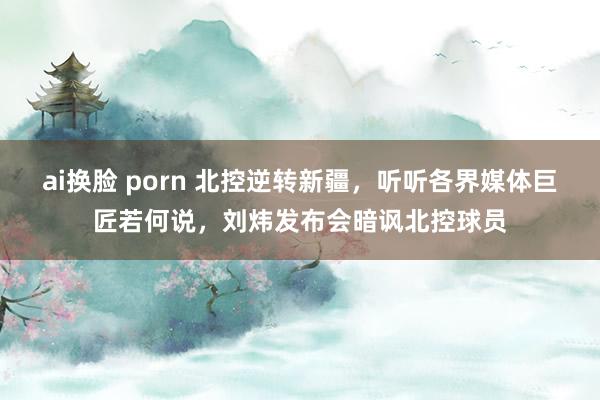 ai换脸 porn 北控逆转新疆，听听各界媒体巨匠若何说，刘炜发布会暗讽北控球员
