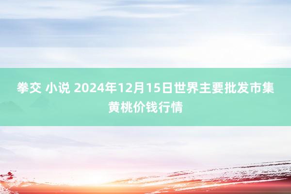 拳交 小说 2024年12月15日世界主要批发市集黄桃价钱行情