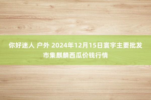 你好迷人 户外 2024年12月15日寰宇主要批发市集麒麟西瓜价钱行情