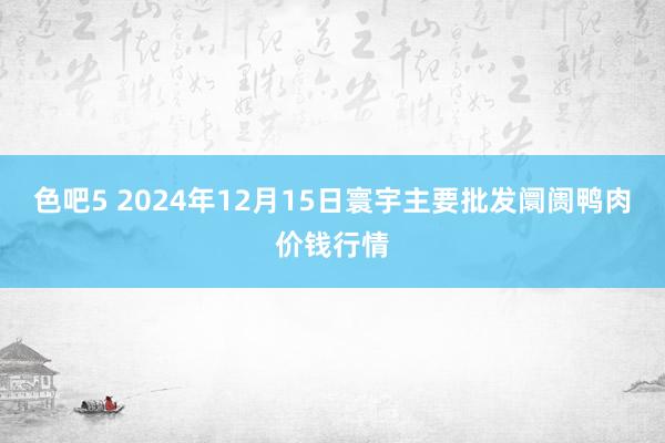 色吧5 2024年12月15日寰宇主要批发阛阓鸭肉价钱行情