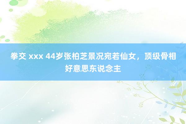 拳交 xxx 44岁张柏芝景况宛若仙女，顶级骨相好意思东说念主