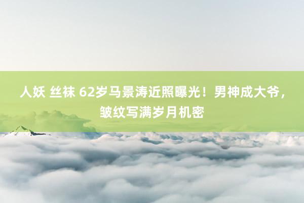 人妖 丝袜 62岁马景涛近照曝光！男神成大爷，皱纹写满岁月机密