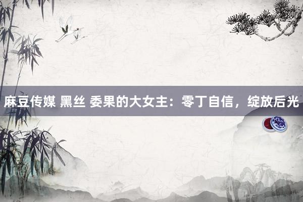 麻豆传媒 黑丝 委果的大女主：零丁自信，绽放后光