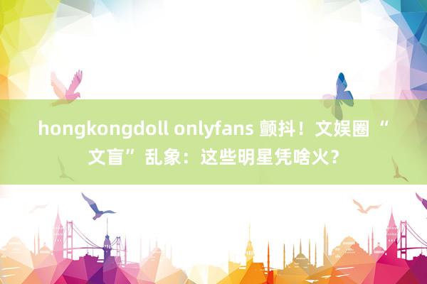 hongkongdoll onlyfans 颤抖！文娱圈 “文盲” 乱象：这些明星凭啥火？