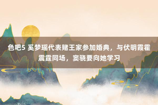 色吧5 奚梦瑶代表赌王家参加婚典，与伏明霞霍震霆同场，窦骁要向她学习