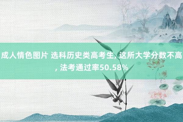 成人情色图片 选科历史类高考生， 这所大学分数不高， 法考通过率50.58%
