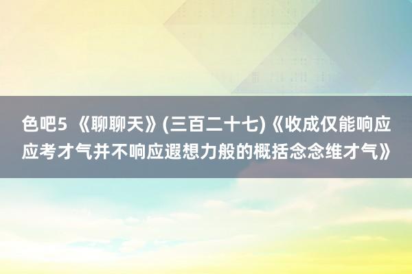 色吧5 《聊聊天》(三百二十七)《收成仅能响应应考才气并不响应遐想力般的概括念念维才气》
