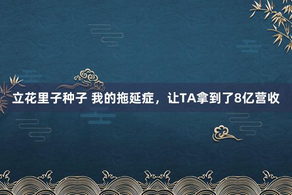 立花里子种子 我的拖延症，让TA拿到了8亿营收