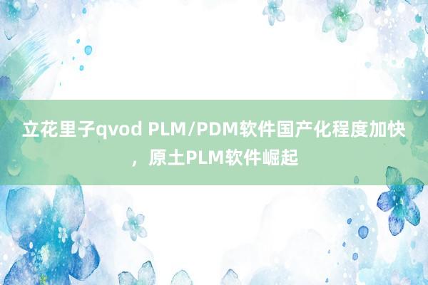 立花里子qvod PLM/PDM软件国产化程度加快，原土PLM软件崛起