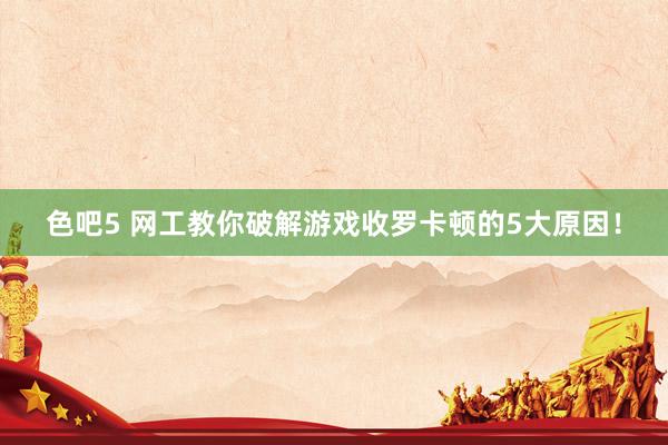 色吧5 网工教你破解游戏收罗卡顿的5大原因！