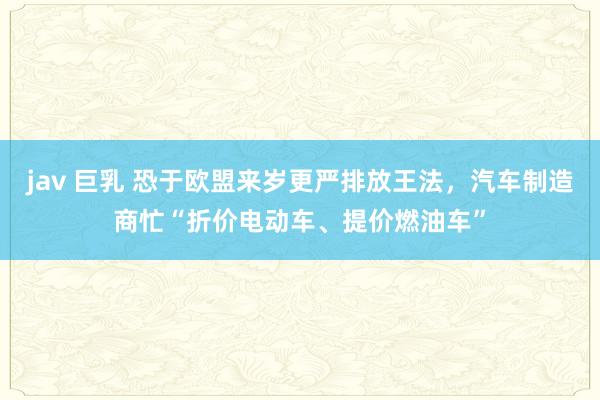 jav 巨乳 恐于欧盟来岁更严排放王法，汽车制造商忙“折价电动车、提价燃油车”