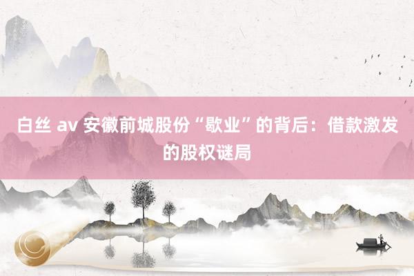 白丝 av 安徽前城股份“歇业”的背后：借款激发的股权谜局