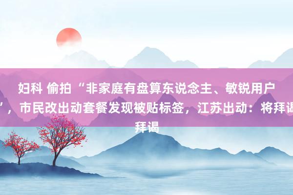 妇科 偷拍 “非家庭有盘算东说念主、敏锐用户”，市民改出动套餐发现被贴标签，江苏出动：将拜谒