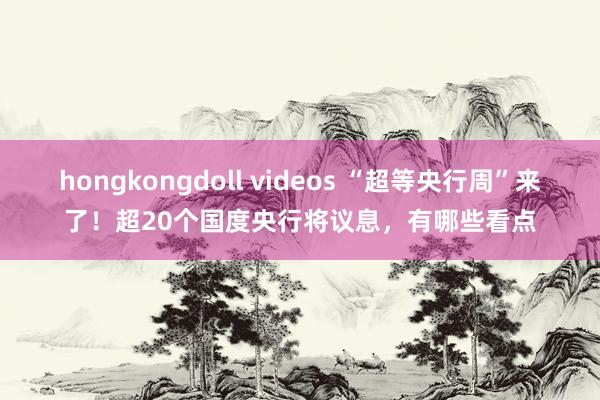 hongkongdoll videos “超等央行周”来了！超20个国度央行将议息，有哪些看点