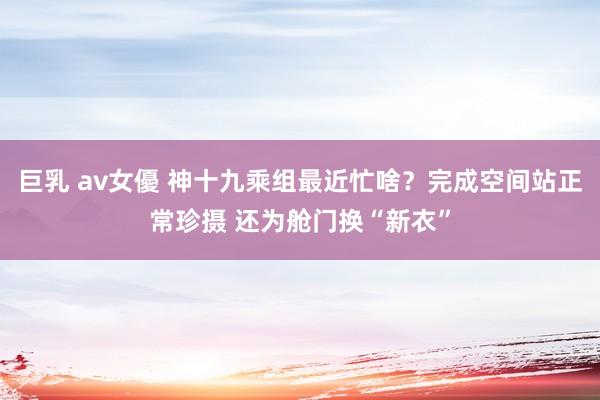 巨乳 av女優 神十九乘组最近忙啥？完成空间站正常珍摄 还为舱门换“新衣”