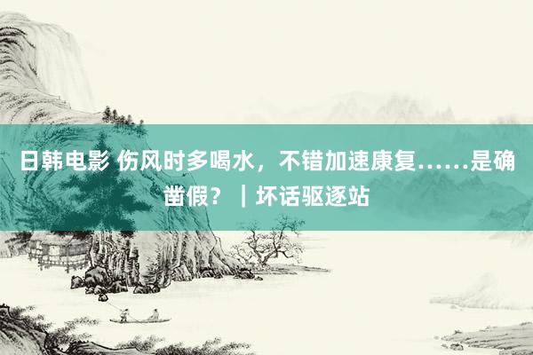 日韩电影 伤风时多喝水，不错加速康复……是确凿假？｜坏话驱逐站