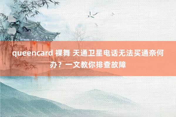 queencard 裸舞 天通卫星电话无法买通奈何办？一文教你排查故障