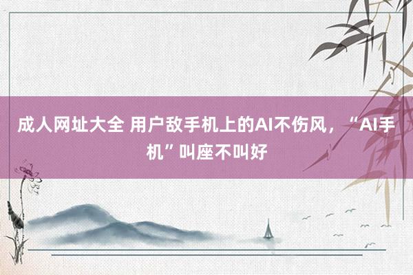 成人网址大全 用户敌手机上的AI不伤风，“AI手机”叫座不叫好